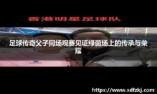 足球传奇父子同场观赛见证绿茵场上的传承与荣耀