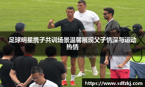 足球明星携子共训场景温馨展现父子情深与运动热情